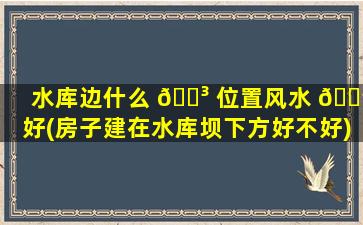 水库边什么 🐳 位置风水 🌳 好(房子建在水库坝下方好不好)